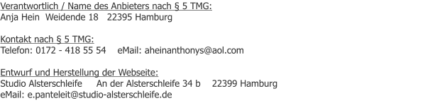 Verantwortlich / Name des Anbieters nach  5 TMG: Anja Hein  Weidende 18   22395 Hamburg  Kontakt nach  5 TMG: Telefon: 0172 - 418 55 54    eMail: aheinanthonys@aol.com  Entwurf und Herstellung der Webseite: Studio Alsterschleife     An der Alsterschleife 34 b    22399 Hamburg            eMail: e.panteleit@studio-alsterschleife.de